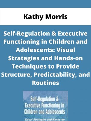 Self-regulation & Executive Functioning In Children And Adolescents: Visual Strategies And Hands-on Techniques To Provide Structure, Predictability, And Routines – Kathy Morris